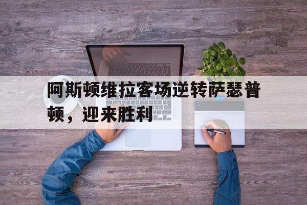 包含阿斯顿维拉客场逆转萨瑟普顿,迎来胜利的词条 包含阿斯顿维拉客场逆转萨瑟普顿,迎来胜利的词条