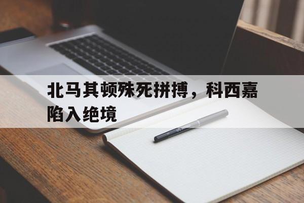关于北马其顿殊死拼搏，科西嘉陷入绝境的信息